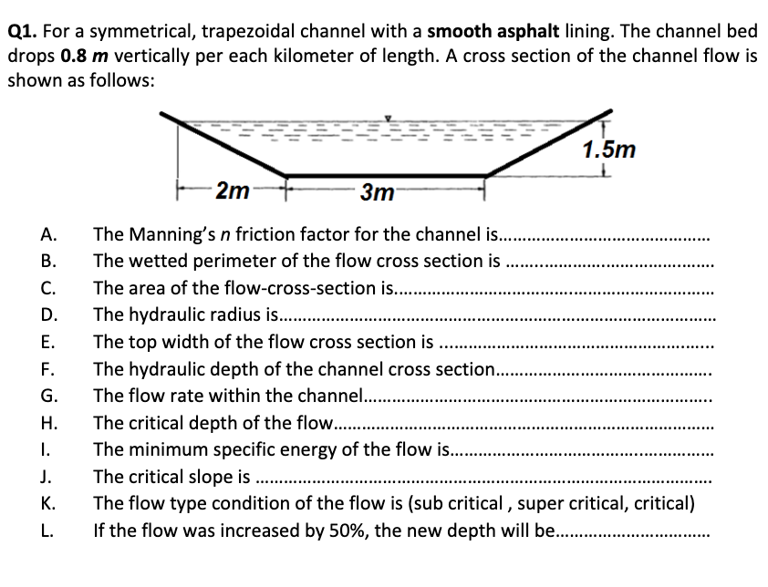 Q1. For a symmetrical, trapezoidal channel with a smooth asphalt lining. The channel bed
drops 0.8 m vertically per each kilometer of length. A cross section of the channel flow is
shown as follows:
1.5m
2m
Зт
А.
The Manning's n friction factor for the channel is..
The wetted perimeter of the flow cross section is
The area of the flow-cross-section is. .
The hydraulic radius is. .
В.
С.
D.
The top width of the flow cross section is ..
The hydraulic depth of the channel cross section..
Е.
F.
G.
The flow rate within the channel..
.......
The critical depth of the flow..
The minimum specific energy of the flow is...
The critical slope is
Н.
I.
J.
The flow type condition of the flow is (sub critical , super critical, critical)
If the flow was increased by 50%, the new depth will be..
К.
L.
