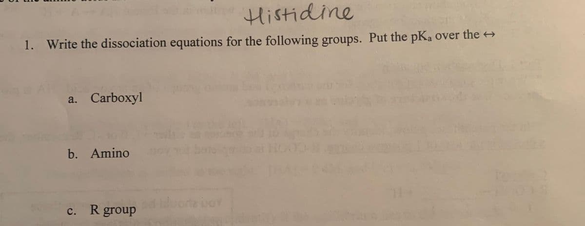 Histidine
1. Write the dissociation equations for the following groups. Put the pKa over the →
a. Carboxyl
b. Amino
с.
R group
