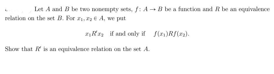 Let A and B be two nonempty sets, f: A B be a function and R be an equivalence
relation on the set B. For x1, x2 e A, we put
xRx2 if and only if f(x1)Rf(x2).
Show that R' is an equivalence relation on the set A.
