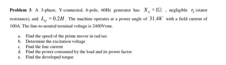Problem 3: A 3-phase, Y-connected, 6-pole, 60HZ generator has X, = 12 . negligible r, (stator
resistance), and L = 0.2H. The machine operates at a power angle of 31.48' with a field current of
100A. The line-to-neutral terminal voltage is 2400Vrms.
a. Find the speed of the prime mover in rad/sec
b. Determine the excitation voltage
c. Find the line current
d. Find the power consumed by the load and its power factor
e. Find the developed torque
