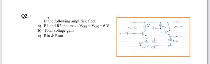 Q2.
In the following amplifier, find:
a) Rl and R2 that make VCEI = VCE = 6 V
b) Total voltage gain
c) Rin & Rout
2k
1.2
