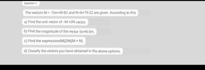Question 1:
The vectors M= -10x+49-82 and N=8+79-22 are given. According to this
a) Find the unit vector of -M+2N vector.
b) Find the magnitude of the vector 5x+N-3m.
c) Find the expression|M||2N|(M + N).
d) Classify the vectors you have obtained in the above options.
