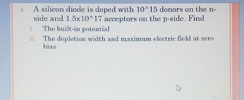 A silicon diode is doped with 10^15 donors on the n-
side and 1.5x10^17 acceptors on the p-side. Find
The built-in potential
4.
The depletion width and maximum electric field at zero
bias
II
