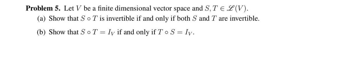 Problem 5. Let V be a finite dimensional vector space and S, TEL(V).
(a) Show that SoT is invertible if and only if both S and T are invertible.
(b) Show that SoT = Iy if and only if T o S = Iy.
