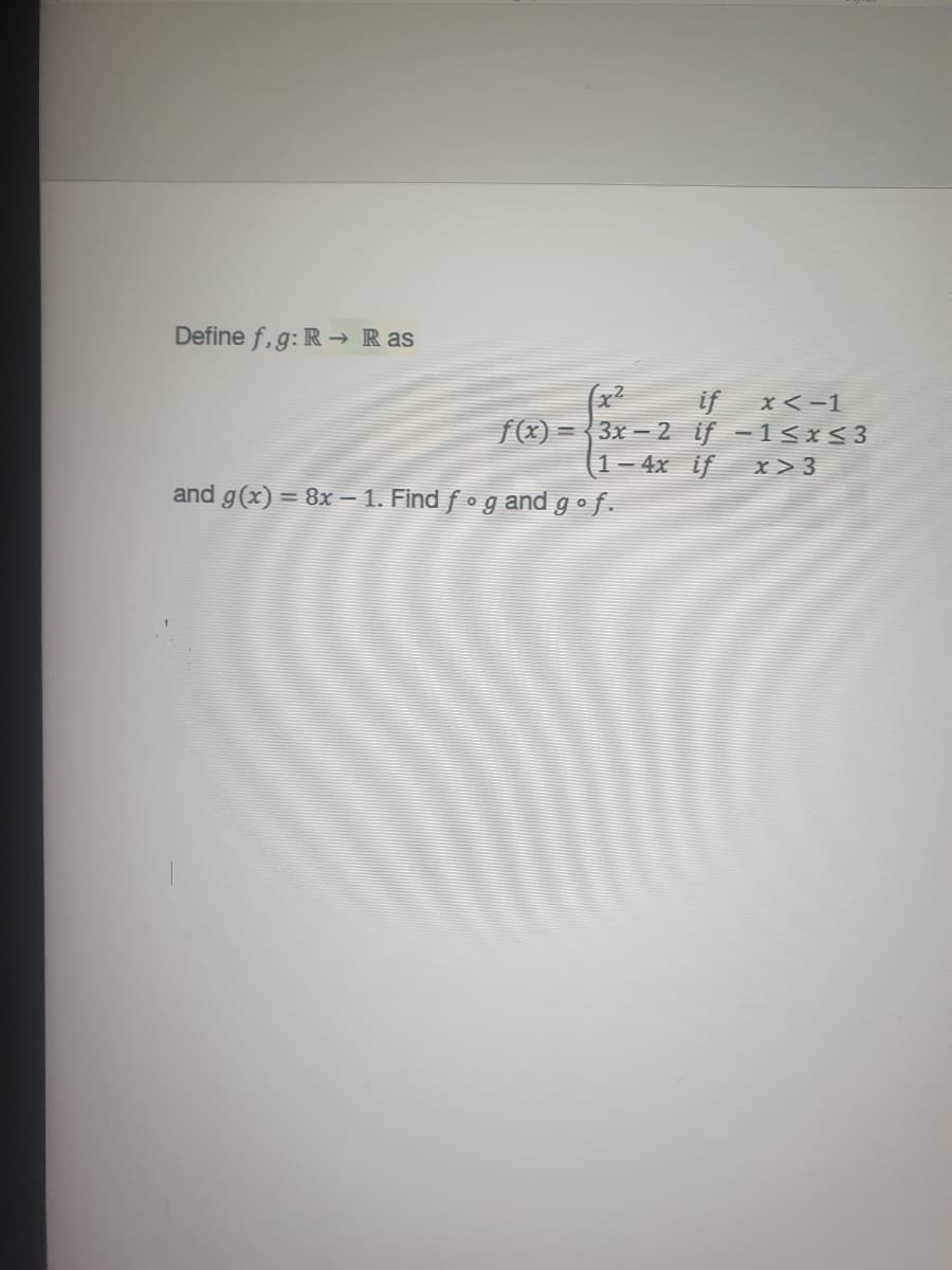 Define f, g: R → Ras
x²
3x – 2 if -1<x<3
1- 4x if
if
x<-1
f(x):
x> 3
and g(x) = 8x – 1. Find f • g and gof.
