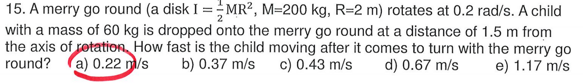 15. A merry go round (a disk I =MR?, M=200 kg, R=2 m) rotates at 0.2 rad/s. A child
with a mass of 60 kg is dropped onto the merry go round at a distance of 1.5 m from
the axis of rotation, How fast is the child moving after it comes to turn with the merry go
c) 0.43 m/s
2
round?
a) 0.22 m/s
b) 0.37 m/s
d) 0.67 m/s
e) 1.17 m/s
