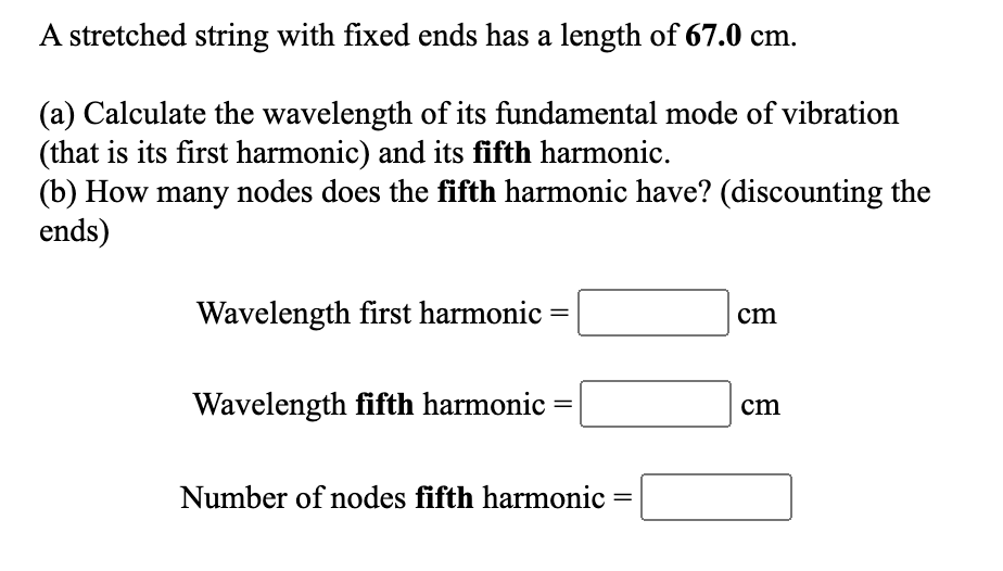 A stretched string with fixed ends has a length of 67.0 cm.
(a) Calculate the wavelength of its fundamental mode of vibration
(that is its first harmonic) and its fifth harmonic.
(b) How many nodes does the fifth harmonic have? (discounting the
ends)
Wavelength first harmonic
cm
Wavelength fifth harmonic
cm
Number of nodes fifth harmonic =

