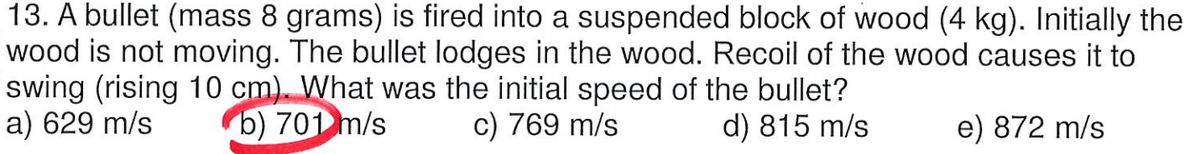 13. A bullet (mass 8 grams) is fired into a suspended block of wood (4 kg). Initially the
wood is not moving. The bullet lodges in the wood. Recoil of the wood causes it to
swing (rising 10 cm). What was the initial speed of the bullet?
a) 629 m/s
b) 701 m/s
c) 769 m/s
d) 815 m/s
e) 872 m/s
