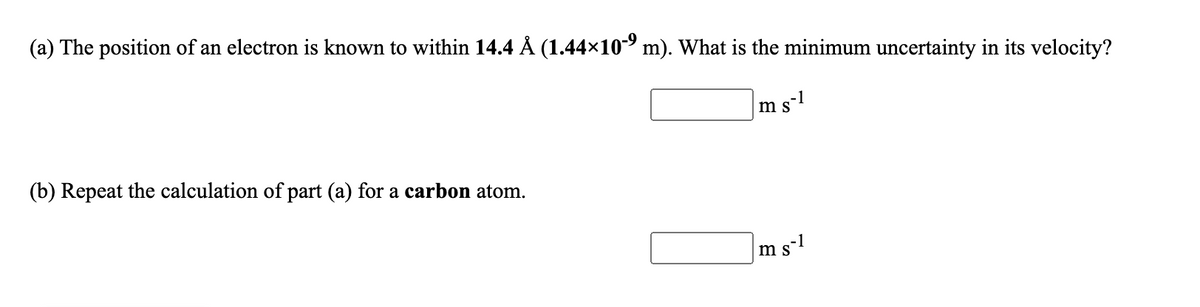 (a) The position of an electron is known to within 14.4 Å (1.44×10- m). What is the minimum uncertainty in its velocity?
m s-
1
S
(b) Repeat the calculation of part (a) for a carbon atom.
ms-1
S
