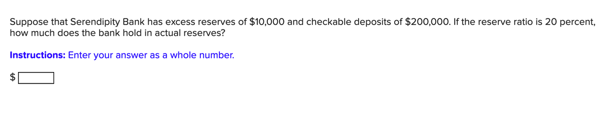 Suppose that Serendipity Bank has excess reserves of $10,000 and checkable deposits of $200,000. If the reserve ratio is 20 percent,
how much does the bank hold in actual reserves?
Instructions: Enter your answer as a whole number.
%24
