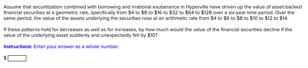 Assume that securitization combined with borrowing and irrational exuberance in Hyperville have driven up the value of asset-backed
financial securities at a geometric rate, specifically from $4 to $8 to $16 to $32 to $64 to $128 over a six-year time period. Over the
same period, the value of the assets underlying the securities rose at an arithmetic rate from $4 to $6 to $8 to $10 to $12 to $14.
If these patterns hold for decreases as well as for increases, by how much would the value of the financial securities decline if the
value of the underlying asset suddenly and unexpectedly fell by $10?
Instructions: Enter your answer as a whole number.
%24
