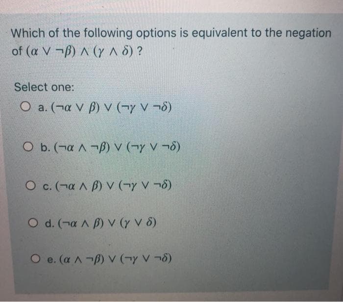 Which of the following options is equivalent to the negation
of (a V ¬B) ^ (y A 8) ?
Select one:
O a. (¬a V B) V (¬y V ¬8)
O b. (¬a A¬B) v (¬y V ¬8)
O c. (¬a A B) V (¬y V ¬8)
O d. (-a A B) V (y V 8)
O e. (a A-B) V (¬y V ¬8)
