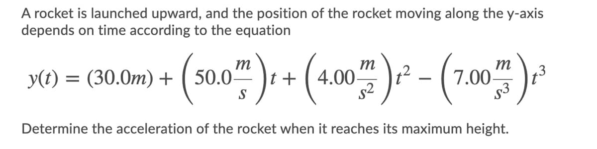 A rocket is launched upward, and the position of the rocket moving along the y-axis
depends on time according to the equation
m
m
+ ( 4.00
s2
m
7.00
73
y(t) = (30.0m) +
50.0-
S
(202)-
Determine the acceleration of the rocket when it reaches its maximum height.

