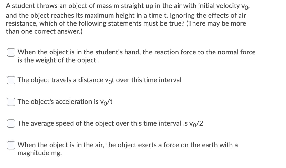 A student throws an object of mass m straight up in the air with initial velocity vo,
and the object reaches its maximum height in a time t. Ignoring the effects of air
resistance, which of the following statements must be true? (There may be more
than one correct answer.)
When the object is in the student's hand, the reaction force to the normal force
is the weight of the object.
The object travels a distance vot over this time interval
The object's acceleration is vo/t
The average speed of the object over this time interval is vo/2
When the object is in the air, the object exerts a force on the earth with a
magnitude mg.
