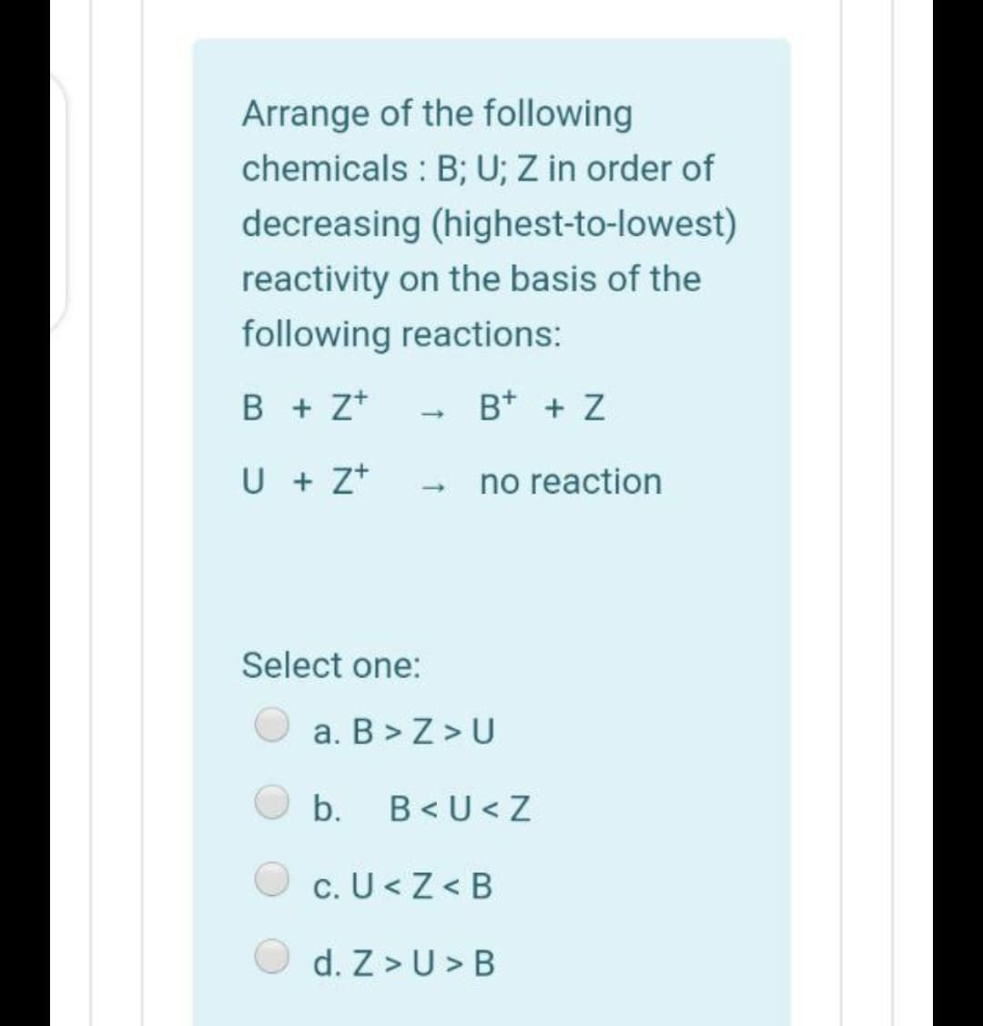 Arrange of the following
chemicals : B; U; Z in order of
decreasing (highest-to-lowest)
reactivity on the basis of the
following reactions:
B + z*
B* + Z
U + Z+
no reaction
Select one:
a. B > Z > U
b.
B< U< Z
c. U<Z < B
d. Z >U > B
