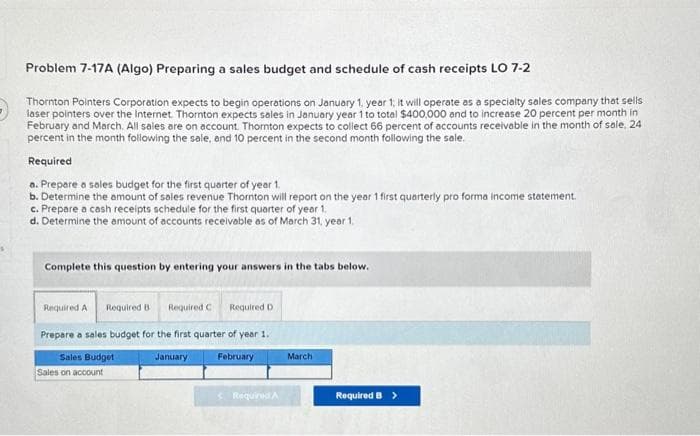 Problem 7-17A (Algo) Preparing a sales budget and schedule of cash receipts LO 7-2
Thornton Pointers Corporation expects to begin operations on January 1, year 1, it will operate as a specialty sales company that sells
laser pointers over the Internet. Thornton expects sales in January year 1 to total $400,000 and to increase 20 percent per month in
February and March. All sales are on account. Thornton expects to collect 66 percent of accounts receivable in the month of sale, 24
percent in the month following the sale, and 10 percent in the second month following the sale.
Required
a. Prepare a sales budget for the first quarter of year 1.
b. Determine the amount of sales revenue Thornton will report on the year 1 first quarterly pro forma income statement.
c. Prepare a cash receipts schedule for the first quarter of year 1.
d. Determine the amount of accounts receivable as of March 31, year 1.
Complete this question by entering your answers in the tabs below.
Required A Required B Required C
Prepare a sales budget for the first quarter of year 1.
Sales Budget
January
February
Sales on account
Required D
< Required A
March
Required B >