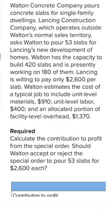 Walton Concrete Company pours
concrete slabs for single-family
dwellings. Lancing Construction
Company, which operates outside
Walton's normal sales territory,
asks Walton to pour 53 slabs for
Lancing's new development of
homes. Walton has the capacity to
build 420 slabs and is presently
working on 180 of them. Lancing
is willing to pay only $2,600 per
slab. Walton estimates the cost of
a typical job to include unit-level
materials, $910; unit-level labor,
$400; and an allocated portion of
facility-level overhead, $1,370.
Required
Calculate the contribution to profit
from the special order. Should
Walton accept or reject the
special order to pour 53 slabs for
$2,600 each?
Contribution to profit
