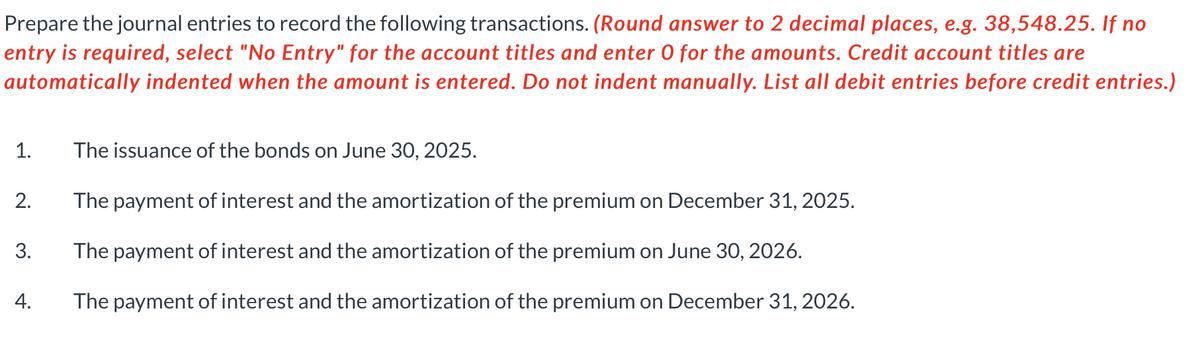 Prepare the journal entries to record the following transactions. (Round answer to 2 decimal places, e.g. 38,548.25. If no
entry is required, select "No Entry" for the account titles and enter O for the amounts. Credit account titles are
automatically indented when the amount is entered. Do not indent manually. List all debit entries before credit entries.)
1.
2.
3.
4.
The issuance of the bonds on June 30, 2025.
The payment of interest and the amortization of the premium on December 31, 2025.
The payment of interest and the amortization of the premium on June 30, 2026.
The payment of interest and the amortization of the premium on December 31, 2026.