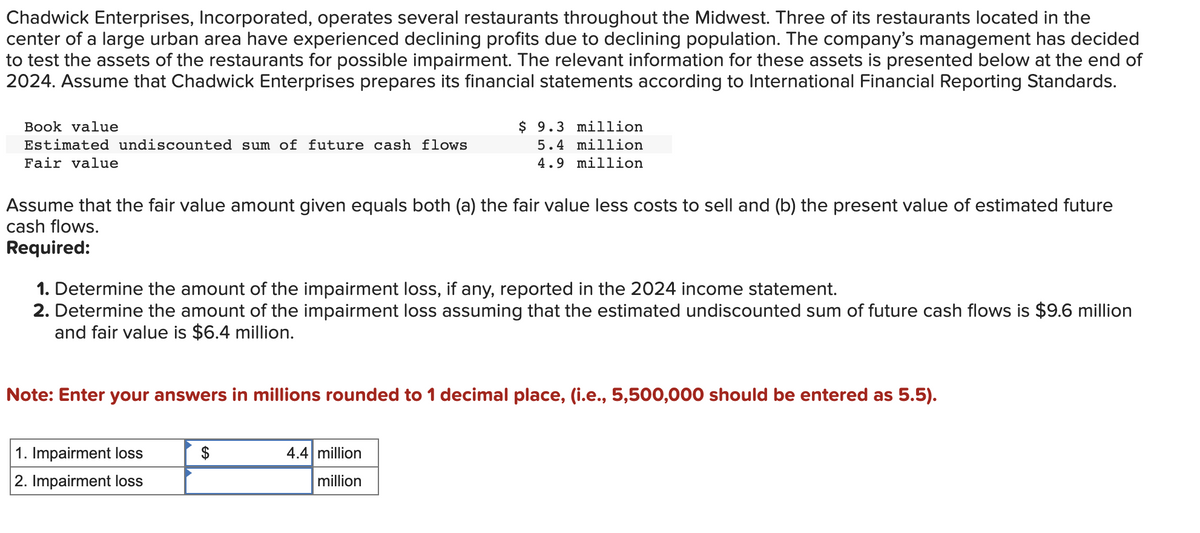 Chadwick Enterprises, Incorporated, operates several restaurants throughout the Midwest. Three of its restaurants located in the
center of a large urban area have experienced declining profits due to declining population. The company's management has decided
to test the assets of the restaurants for possible impairment. The relevant information for these assets is presented below at the end of
2024. Assume that Chadwick Enterprises prepares its financial statements according to International Financial Reporting Standards.
Book value
Estimated undiscounted sum of future cash flows
Fair value
Assume that the fair value amount given equals both (a) the fair value less costs to sell and (b) the present value of estimated future
cash flows.
Required:
1. Determine the amount of the impairment loss, if any, reported in the 2024 income statement.
2. Determine the amount of the impairment loss assuming that the estimated undiscounted sum of future cash flows is $9.6 million
and fair value is $6.4 million.
$ 9.3 million
5.4 million
4.9 million
Note: Enter your answers in millions rounded to 1 decimal place, (i.e., 5,500,000 should be entered as 5.5).
1. Impairment loss
2. Impairment loss
$
4.4 million
million