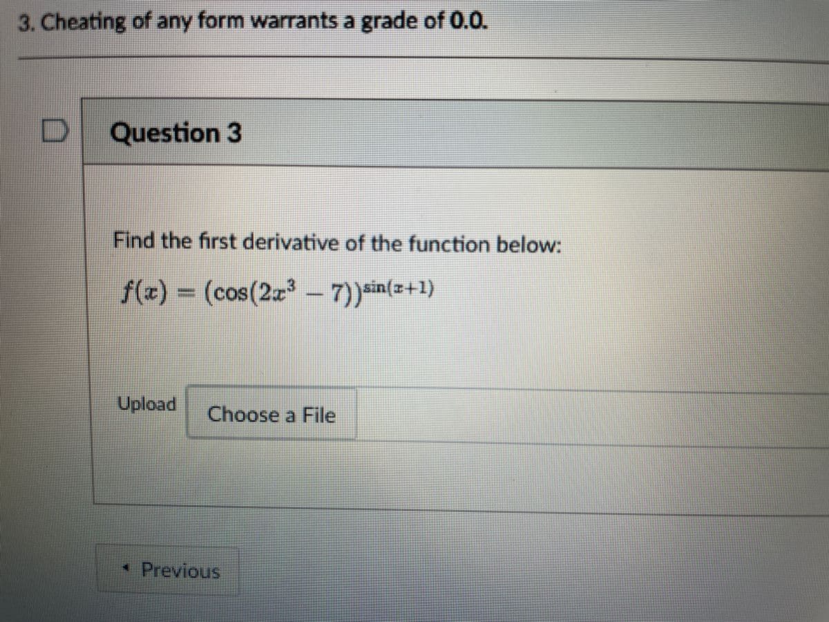 3. Cheating of any form warrants a grade of 0.0.
Question 3
Find the first derivative of the function below:
f(x) =
3D(cos(2a 7))sin(=+1)
Upload
Choose a File
*Previous
