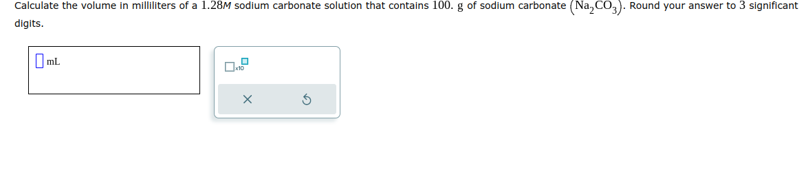 Calculate the volume in milliliters of a 1.28M sodium carbonate solution that contains 100. g of sodium carbonate (Na₂CO3). Round your answer to 3 significant
digits.
7mL
0
x10
3