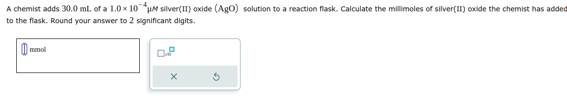 A chemist adds 30.0 mL of a 1.0 × 10μM silver(II) oxide (AgO) solution to a reaction flask. Calculate the millimoles of silver(II) oxide the chemist has added
to the flask. Round your answer to 2 significant digits.
mmol
0.2
X