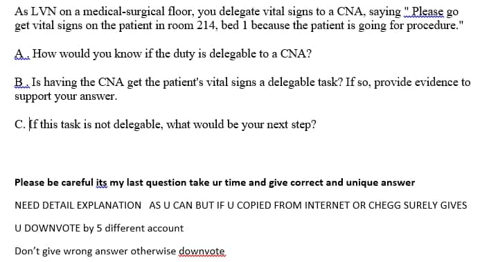 As LVN on a medical-surgical floor, you delegate vital signs to a CNA, saying "Please go
get vital signs on the patient in room 214, bed 1 because the patient is going for procedure."
A. How would you know if the duty is delegable to a CNA?
B. Is having the CNA get the patient's vital signs a delegable task? If so, provide evidence to
support your answer.
C. If this task is not delegable, what would be your next step?
Please be careful its my last question take ur time and give correct and unique answer
NEED DETAIL EXPLANATION AS U CAN BUT IF U COPIED FROM INTERNET OR CHEGG SURELY GIVES
U DOWNVOTE by 5 different account
Don't give wrong answer otherwise downvote
