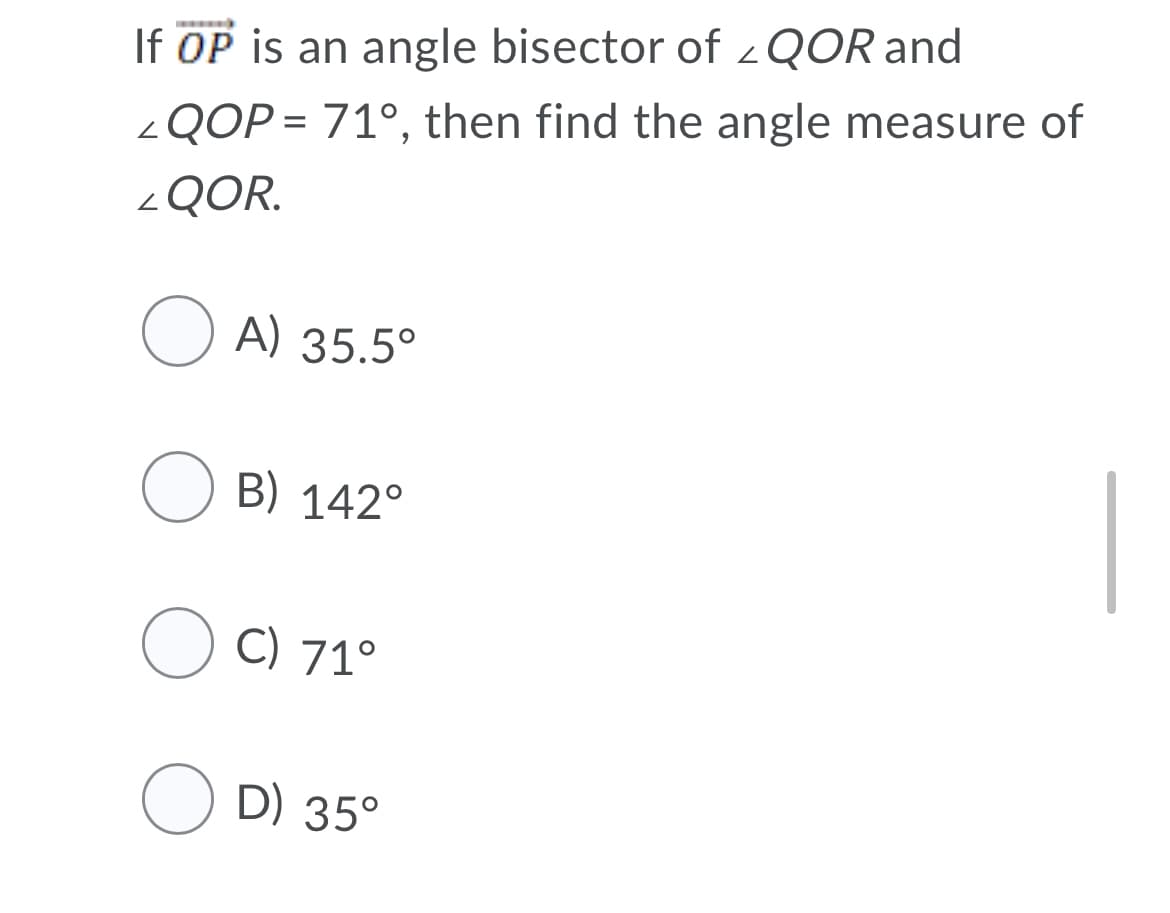 If OP is an angle bisector of <QOR and
<QOP = 71°, then find the angle measure of
<QOR.
O A) 35.5°
O B) 142°
O C) 71°
O D) 35°
