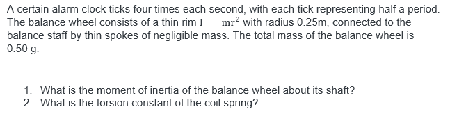A certain alarm clock ticks four times each second, with each tick representing half a period.
The balance wheel consists of a thin rim I = mr? with radius 0.25m, connected to the
balance staff by thin spokes of negligible mass. The total mass of the balance wheel is
0.50 g.
1. What is the moment of inertia of the balance wheel about its shaft?
2. What is the torsion constant of the coil spring?
