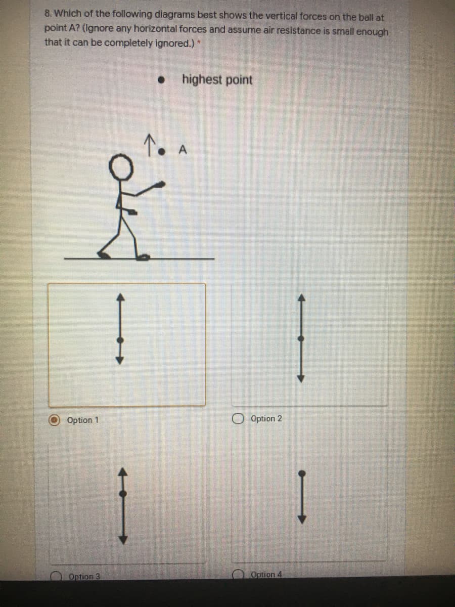 8. Which of the following diagrams best shows the vertical forces on the ball at
point A? (Ignore any horizontal forces and assume air resistance is small enough.
that it can be completely ignored.)*
highest point
Option 1
Option 2
Option 3
Option 4
