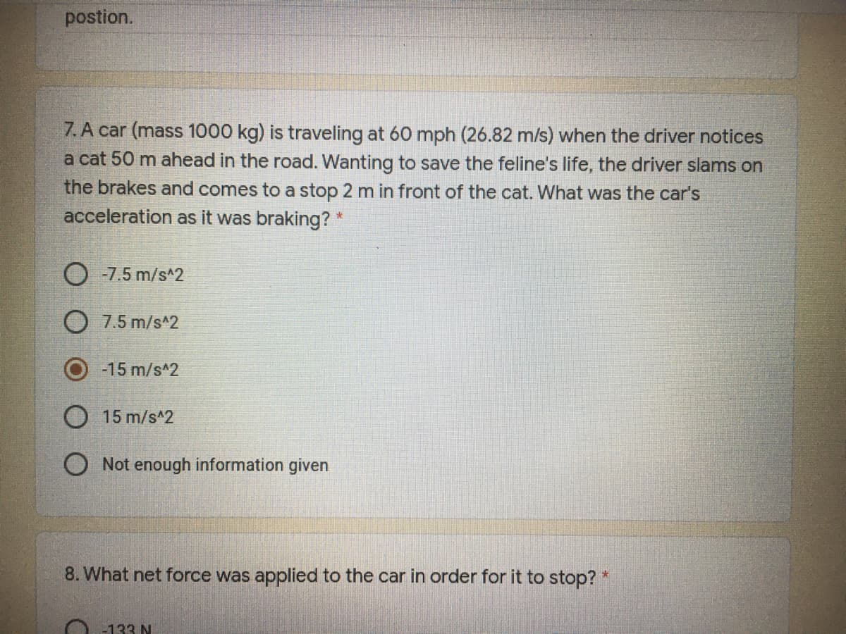 postion.
7.A car (mass 1000 kg) is traveling at 60 mph (26.82 m/s) when the driver notices
a cat 50 m ahead in the road. Wanting to save the feline's life, the driver slams on
the brakes and comes to a stop 2 m in front of the cat. What was the car's
acceleration as it was braking?
O -7.5 m/s^2
O 7.5 m/s*2
-15 m/s^2
15 m/s^2
O Not enough information given
8. What net force was applied to the car in order for it to stop? *
-133 N
