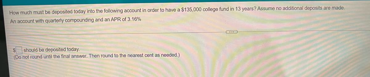 How much must be deposited today into the following account in order to have a $135,000 college fund in 13 years? Assume no additional deposits are made.
An account with quarterly compounding and an APR of 3.16%
should be deposited today.
(Do not round until the final answer. Then round to the nearest cent as needed.)
