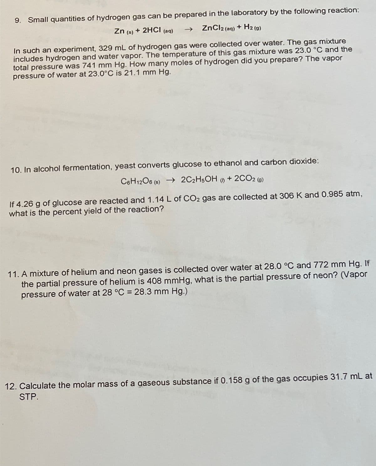 9. Small quantities of hydrogen gas can be prepared in the laboratory by the following reaction:
Zn (s) + 2HCI (aq)
ZnCl2 (aq) + H2 (g)
In such an experiment, 329 mL of hydrogen gas were collected over water. The gas mixture
includes hydrogen and water vapor. The temperature of this gas mixture was 23.0 °C and the
total pressure was 741 mm Hg. How many moles of hydrogen did you prepare? The vapor
pressure of water at 23.0°C is 21.1 mm Hg.
10. In alcohol fermentation, yeast converts glucose to ethanol and carbon dioxide:
C6H12O6 (6) → 2C2H5OH
+ 2CO2 (g)
»
If 4.26 g of glucose are reacted and 1.14 L of CO2 gas are collected at 306 K and 0.985 atm,
what is the percent yield of the reaction?
11. A mixture of helium and neon gases is collected over water at 28.0 °C and 772 mm Hg. If
the partial pressure of helium is 408 mmHg, what is the partial pressure of neon? (Vapor
pressure of water at 28 °C = 28.3 mm Hg.)
12. Calculate the molar mass of a gaseous substance if 0.158 g of the gas occupies 31.7 mL at
STP.
