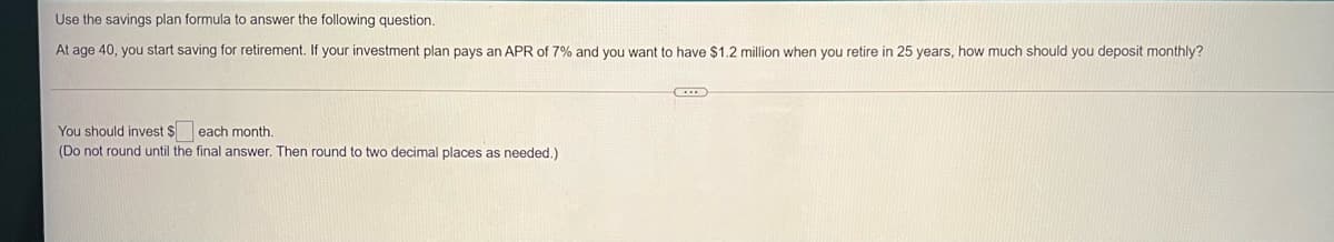 Use the savings plan formula
answer the following question.
At age 40, you start saving for retirement. If your investment plan pays an APR of 7% and you want to have $1.2 million when you retire in 25 years, how much should you deposit monthly?
You should invest $ each month.
(Do not round until the final answer. Then round to two decimal places as needed.)
