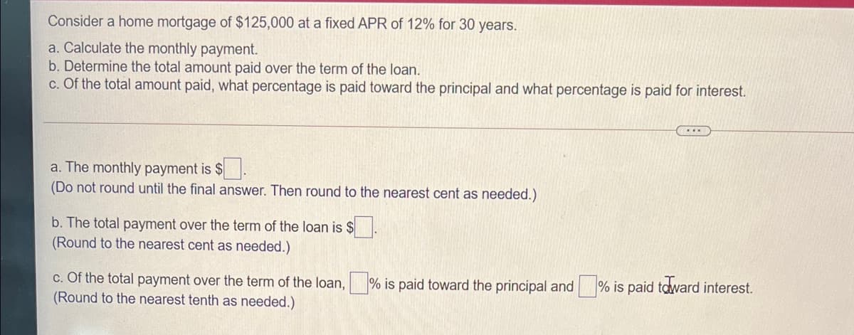 Consider a home mortgage of $125,000 at a fixed APR of 12% for 30 years.
a. Calculate the monthly payment.
b. Determine the total amount paid over the term of the loan.
c. Of the total amount paid, what percentage is paid toward the principal and what percentage is paid for interest.
a. The monthly payment is $
(Do not round until the final answer. Then round to the nearest cent as needed.)
b. The total payment over the term of the loan is $.
(Round to the nearest cent as needed.)
c. Of the total payment over the term of the loan,
(Round to the nearest tenth as needed.)
% is paid toward the principal and
% is paid tdward interest.
