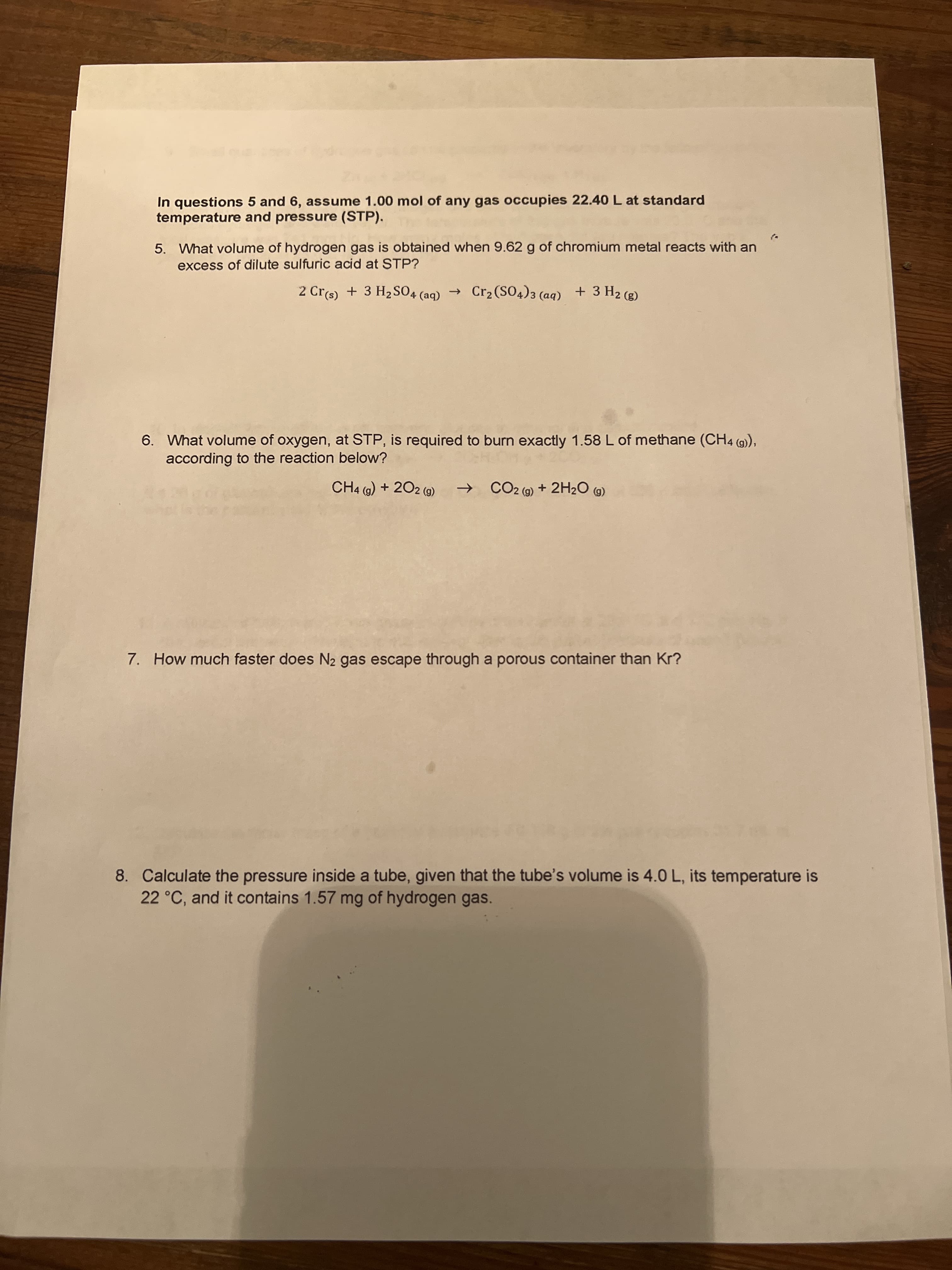 In questions 5 and 6, assume 1.00 mol of any gas occupies 22.40 L at standard
temperature and pressure (STP).
5. What volume of hydrogen gas is obtained when 9.62 g of chromium metal reacts with an
excess of dilute sulfuric acid at STP?
2 Crs) + 3 H2SO4 (aq)
→ Cr2(SO4)3 (aq) + 3 H2 (g)
6. What volume of oxygen, at STP, is required to burn exactly 1.58 L of methane (CH4 (9),
according to the reaction below?
CH4 (9) + 202 (9)
CO2 (9) + 2H2O (G)
(6)
7. How much faster does N2 gas escape through a porous container than Kr?
8. Calculate the pressure inside a tube, given that the tube's volume is 4.0 L, its temperature is
22 °C, and it contains 1.57 mg of hydrogen gas.
