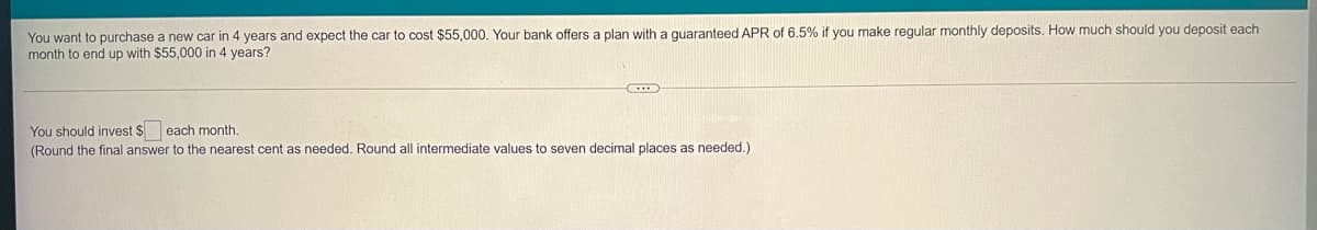 You want to purchase a new car in 4 years and expect the car to cost $55,000. Your bank offers a plan with a quaranteed APR of 6.5% if you make regular monthly deposits. How much should you deposit each
month to end up with $55,000 in 4 years?
You should invest $ each month.
(Round the final answer to the nearest cent as needed. Round all intermediate values to seven decimal places as needed.)
