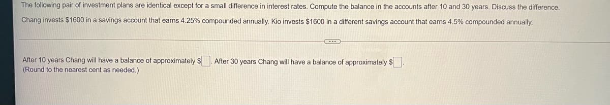 The following pair of investment plans are identical except for a small difference in interest rates. Compute the balance in the accounts after 10 and 30 years. Discuss the difference.
Chang invests $1600 in a savings account that earns 4.25% compounded annually. Kio invests $1600 in a different savings account that earns 4.5% compounded annually.
After 10 years Chang will have a balance of approximately $
After 30 years Chang will have a balance of approximately $
(Round to the nearest cent as needed.)
