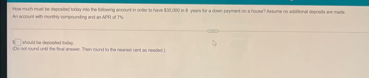 How much must be deposited today into the following account in order to have $30,000 in 8 years for a down payment on a house? Assume no additional deposits are made.
An account with monthly compounding and an APR of 7%
should be deposited today.
(Do not round until the final answer. Then round to the nearest cent as needed.)
