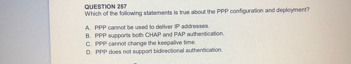 QUESTION 257
Which of the following statements is true about the PPP configuration and deployment?
A. PPP cannot be used to deliver IP addresses.
B. PPP supports both CHAP and PAP authentication.
C. PPP cannot change the keepalive time.
D. PPP does not support bidirectional authentication.
