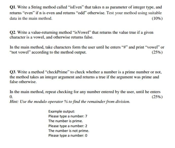 Q1. Write a String method called "isEven" that takes n as parameter of integer type, and
returns “even" if n is even and returns "odd" otherwise. Test your method using suitable
(10%)
data in the main method.
Q2. Write a value-returning method "isVowel" that returns the value true if a given
character is a vowel, and otherwise returns false.
In the main method, take characters form the user until he enters "#" and print “vowel" or
"not vowel" according to the method output.
(25%)
Q3. Write a method “checkPrime" to check whether a number is a prime number or not,
the method takes an integer argument and returns a true if the argument was prime and
false otherwise.
In the main method, repeat checking for any number entered by the user, until he enters
0.
Hint: Use the modulo operator % to find the remainder from division.
(25%)
Example output:
Please type a number: 7
The number is prime.
Please type a number: 2
The number is not prime.
Please type a number: 0
