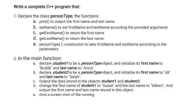 Write a complete C++ program that:
1- Declare the class personType, the functions:
a. print() to output the first name and last name
b. setName() to set firstName and lastName according the provided arguments
c. getFirstName(0 to return the first name
d. getlastName() to return the last name.
e. personType( ): constructor to sets firstName and lastName according to the
parameters
2- In the main function:
a. declare student1 to be a personType object, and initialize its first name to
"Buddy" and last name to "Arora".
b. declare student2 to be a personType object, and initialize its first name to "Ali"
and last name to "Salah".
c. Output the data stored in the objects student1 and atudent2
d. change the first name of student1 to "Susan" and the last name to "Gilbert". And
output the first name and last name stored in this object.
e. Give a screen shot of the running
