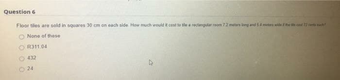 Question 6
Floor tiles are sold in squares 30 cm on each side. How much would it cost to tile a roctangular room 7.2 meters lang and 54 metera wide ihe e cont 72 cerm
None of these
R311.04
432
O 24
