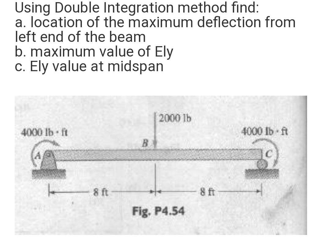 Using Double Integration method find:
a. location of the maximum deflection from
left end of the beam
b. maximum value of Ely
c. Ely value at midspan
2000 lb
4000 lb ft
4000 Ib ft
B
C
8 ft
8 ft
Fig. P4.54
