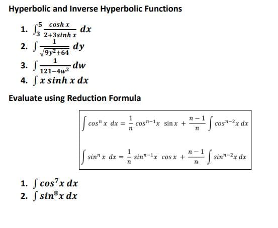 Hyperbolic and Inverse Hyperbolic Functions
cosh x
1. 13²3 dx
3 2+3sinh x
1
2. S
dy
9y² +64
1
3. S
dw
121-4w²
4. [ x sinh x dx
Evaluate using Reduction Formula
cos" x dx =
1
sinn
sin" x dx = -
n
1. f cos²x dx
2. f sin³x dx
n
n-
n
n-
_"=1]
¹ [s
cos-1x sinx +
sin-1x cos x +
cos-2x dx
sinn-2x dx