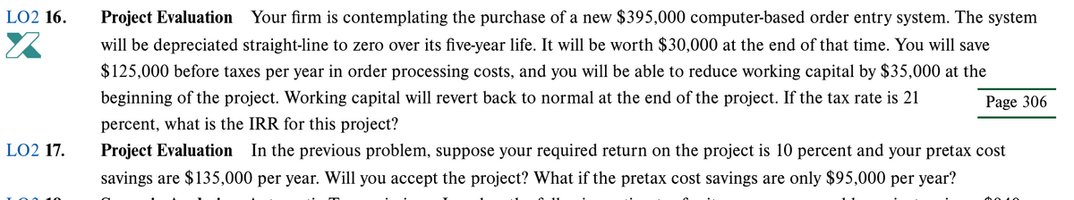 LO2 16.
Project Evaluation Your firm is contemplating the purchase of a new $395,000 computer-based order entry system. The system
will be depreciated straight-line to zero over its five-year life. It will be worth $30,000 at the end of that time. You will save
$125,000 before taxes per year in order processing costs, and you will be able to reduce working capital by $35,000 at the
beginning of the project. Working capital will revert back to normal at the end of the project. If the tax rate is 21
Page 306
percent, what is the IRR for this project?
LO2 17.
Project Evaluation
In the previous problem, suppose your required return on the project is 10 percent and your pretax cost
savings are $135,000 per year. Will you accept the project? What if the pretax cost savings are only $95,000 per year?
