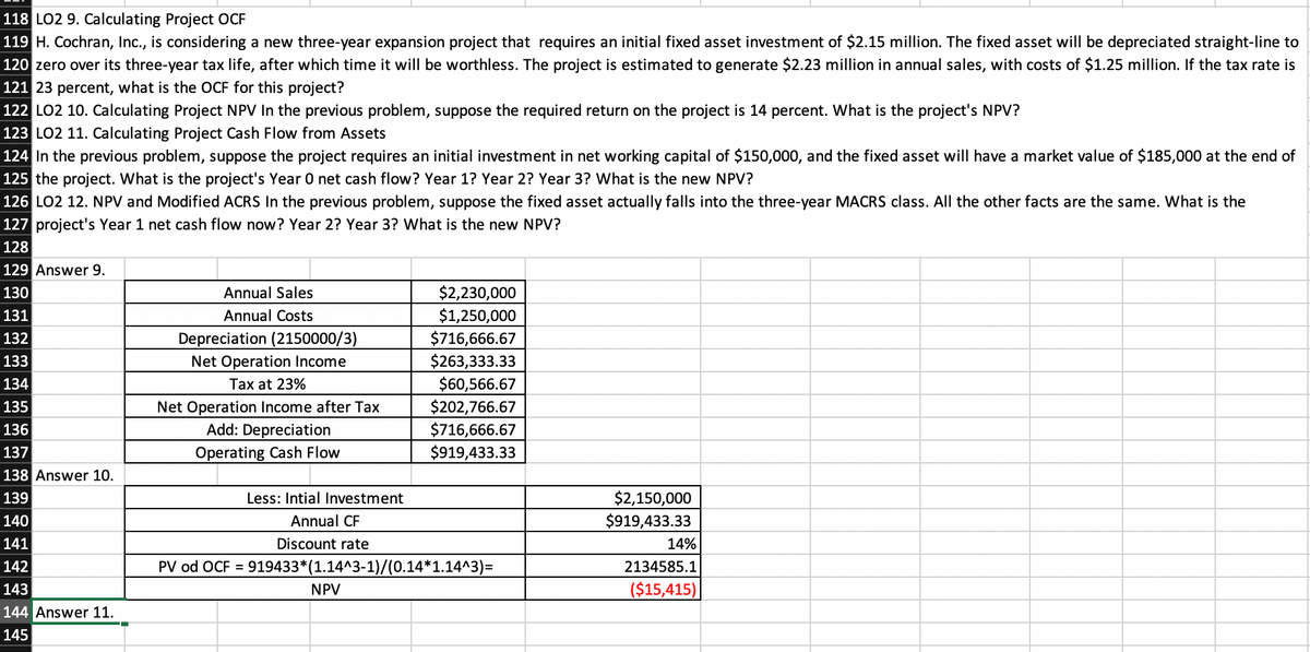 118 LO2 9. Calculating Project OCF
119 H. Cochran, Inc., is considering a new three-year expansion project that requires an initial fixed asset investment of $2.15 million. The fixed asset will be depreciated straight-line to
120 zero over its three-year tax life, after which time it will be worthless. The project is estimated to generate $2.23 million in annual sales, with costs of $1.25 million. If the tax rate is
121 23 percent, what is the OCF for this project?
122 LO2 10. Calculating Project NPV In the previous problem, suppose the required return on the project is 14 percent. What is the project's NPV?
123 LO2 11. Calculating Project Cash Flow from Assets
124 In the previous problem, suppose the project requires an initial investment in net working capital of $150,000, and the fixed asset will have a market value of $185,000 at the end of
125 the project. What is the project's Year 0 net cash flow? Year 1? Year 2? Year 3? What is the new NPV?
126 LO2 12. NPV and Modified ACRS In the previous problem, suppose the fixed asset actually falls into the three-year MACRS class. All the other facts are the same. What is the
127 project's Year 1 net cash flow now? Year 2? Year 3? What is the new NPV?
128
129 Answer 9.
130
Annual Sales
$2,230,000
131
Annual Costs
$1,250,000
Depreciation (2150000/3)
Net Operation Income
$716,666.67
$263,333.33
$60,566.67
132
133
134
Tax at 23%
Net Operation Income after Tax
Add: Depreciation
$202,766.67
$716,666.67
$919,433.33
135
136
137
Operating Cash Flow
138 Answer 10.
$2,150,000
$919,433.33
139
Less: Intial Investment
140
Annual CF
141
Discount rate
14%
142
PV od OCF =
919433*(1.14^3-1)/(0.14*1.14^3)=
2134585.1
143
NPV
($15,415)
144 Answer 11.
145
