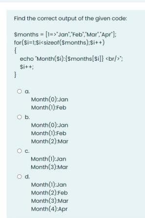 Find the correct output of the given code:
Smonths = [1=>"Jan" Feb""Mar", Apr');
for(Si=1;Si<sizeof($months);Si++)
echo "Month(si):($months[si]} <br/>";
Si++;
Month(0):Jan
Month(1):Feb
b.
Month(0):Jan
Month(1):Feb
Month(2):Mar
Oc.
Month(1):Jan
Month(3):Mar
od.
Month(1):Jan
Month(2):Feb
Month(3):Mar
Month(4):Apr
