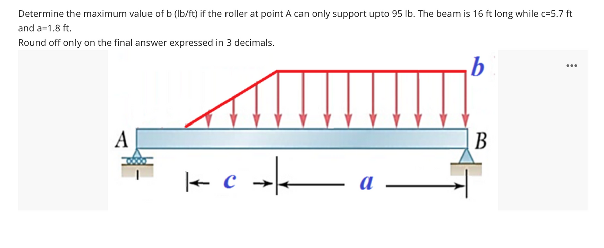 Determine the maximum value of b (Ib/ft) if the roller at point A can only support upto 95 lb. The beam is 16 ft long while c=5.7 ft
and a=1.8 ft.
Round off only on the final answer expressed in 3 decimals.
b
•..
A
В
+ c →
a
