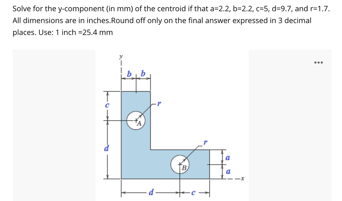 Solve for the y-component (in mm) of the centroid if that a=2.2, b=2.2, c=5, d=9.7, and r=1.7.
All dimensions are in inches.Round off only on the final answer expressed in 3 decimal
places. Use: 1 inch =25.4 mm
В
a
d
